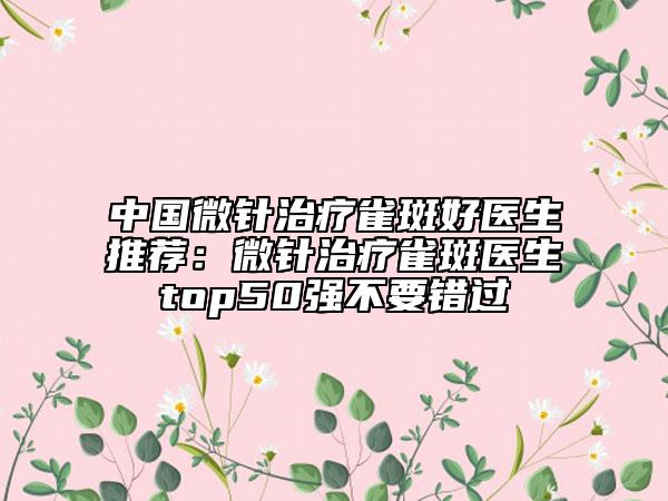 中国微针治疗雀斑好医生推荐：微针治疗雀斑医生top50强不要错过