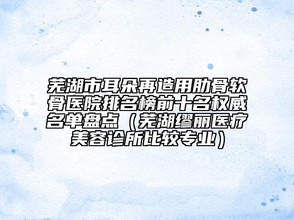 芜湖市耳朵再造用肋骨软骨医院排名榜前十名权威名单盘点（芜湖缪丽医疗美容诊所比较专业）
