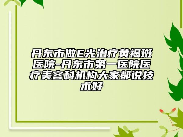 丹东市做E光治疗黄褐斑医院-丹东市第一医院医疗美容科机构大家都说技术好