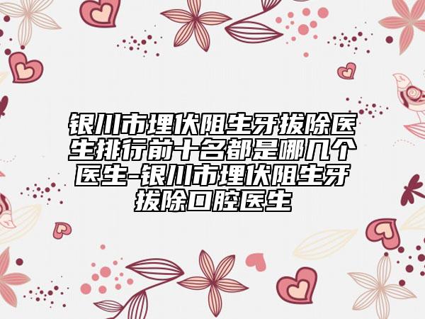 银川市埋伏阻生牙拔除医生排行前十名都是哪几个医生-银川市埋伏阻生牙拔除口腔医生