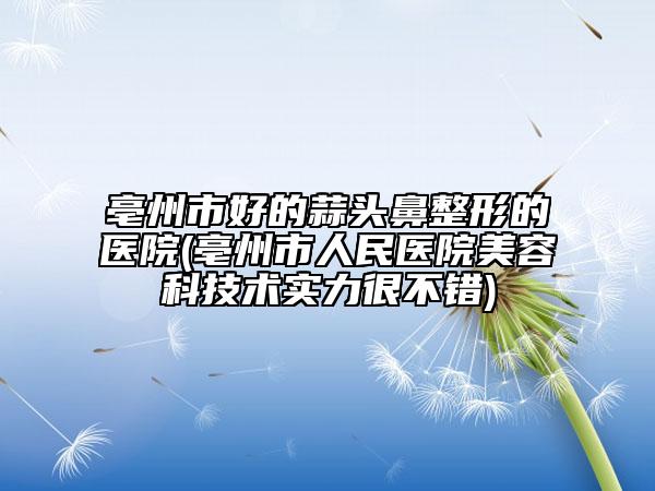 亳州市好的蒜头鼻整形的医院(亳州市人民医院美容科技术实力很不错)