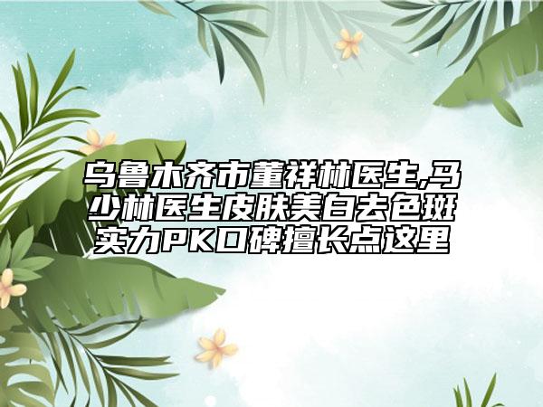 乌鲁木齐市董祥林医生,马少林医生皮肤美白去色斑实力PK口碑擅长点这里