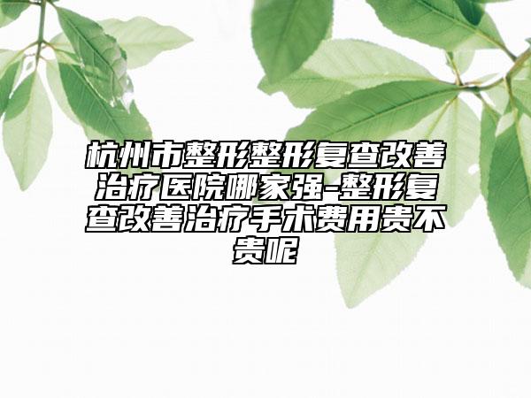 杭州市整形整形复查改善治疗医院哪家强-整形复查改善治疗手术费用贵不贵呢