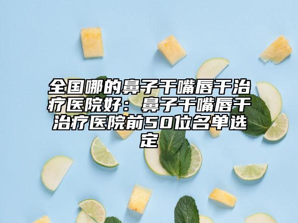 全国哪的鼻子干嘴唇干治疗医院好：鼻子干嘴唇干治疗医院前50位名单选定