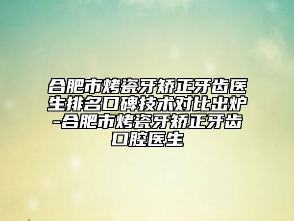 合肥市烤瓷牙矫正牙齿医生排名口碑技术对比出炉-合肥市烤瓷牙矫正牙齿口腔医生