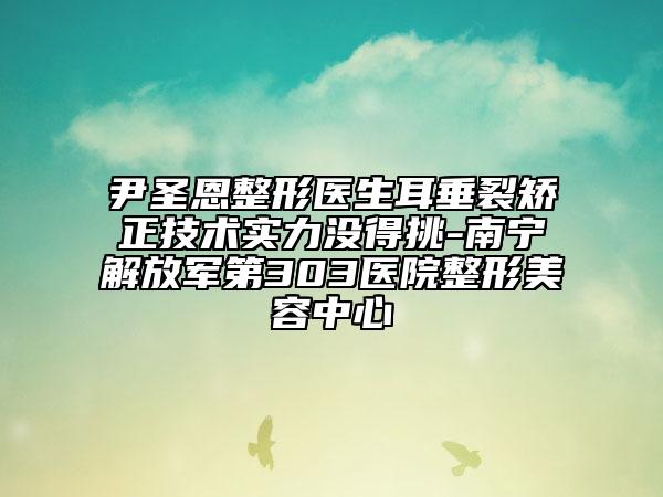 尹圣恩整形医生耳垂裂矫正技术实力没得挑-南宁解放军第303医院整形美容中心