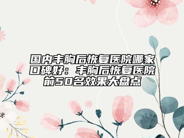 国内丰胸后恢复医院哪家口碑好：丰胸后恢复医院前50名效果大盘点