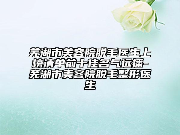 芜湖市美容院脱毛医生上榜清单前十佳名气远播-芜湖市美容院脱毛整形医生
