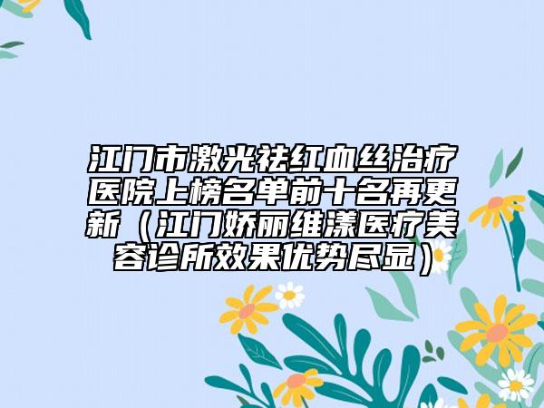江门市激光祛红血丝治疗医院上榜名单前十名再更新（江门娇丽维漾医疗美容诊所效果优势尽显）