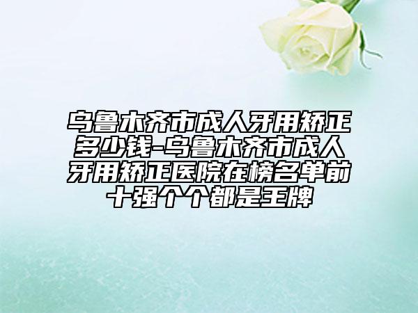 乌鲁木齐市成人牙用矫正多少钱-乌鲁木齐市成人牙用矫正医院在榜名单前十强个个都是王牌