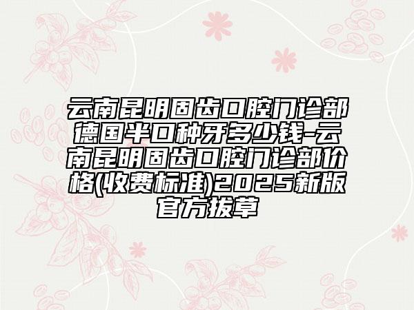 云南昆明固齿口腔门诊部德国半口种牙多少钱-云南昆明固齿口腔门诊部价格(收费标准)2025新版官方拔草