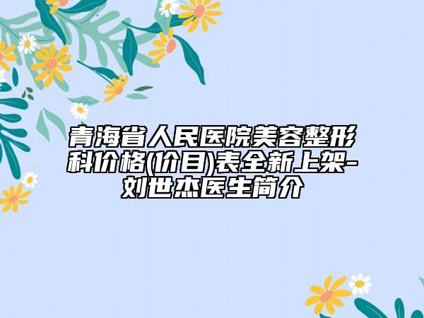 青海省人民医院美容整形科价格(价目)表全新上架-刘世杰医生简介
