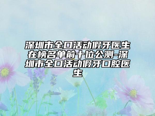 深圳市全口活动假牙医生在榜名单前十位公测-深圳市全口活动假牙口腔医生