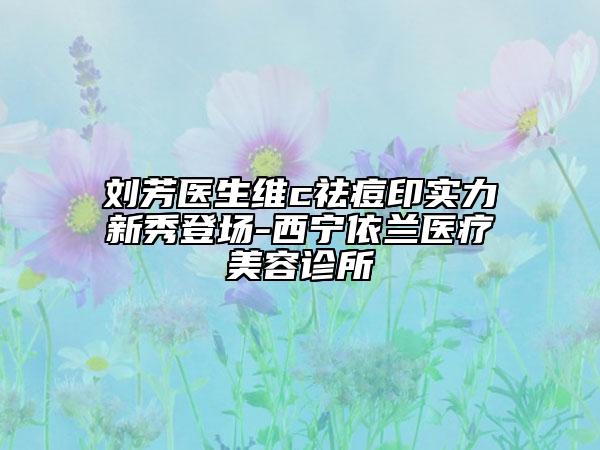 刘芳医生维c祛痘印实力新秀登场-西宁依兰医疗美容诊所