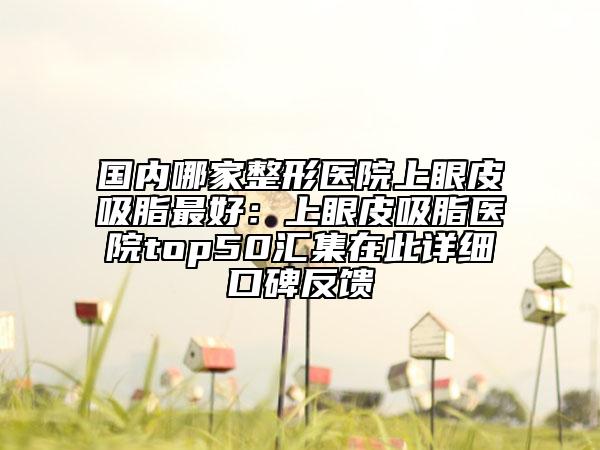 国内哪家整形医院上眼皮吸脂最好：上眼皮吸脂医院top50汇集在此详细口碑反馈