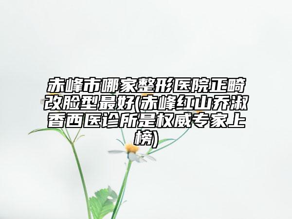 赤峰市哪家整形医院正畸改脸型最好(赤峰红山乔淑香西医诊所是权威专家上榜)