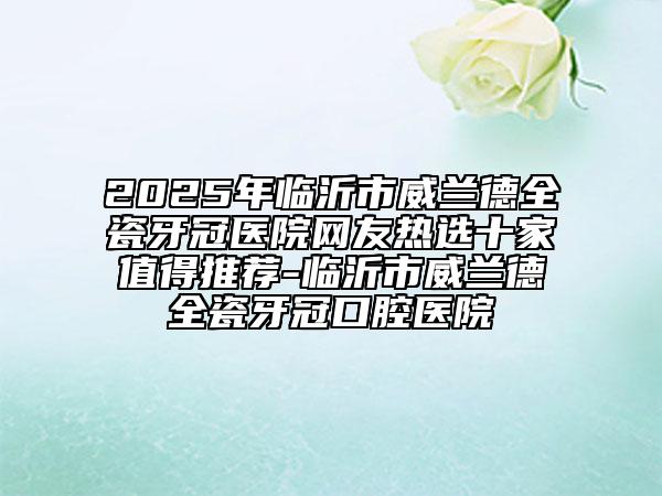 2025年临沂市威兰德全瓷牙冠医院网友热选十家值得推荐-临沂市威兰德全瓷牙冠口腔医院