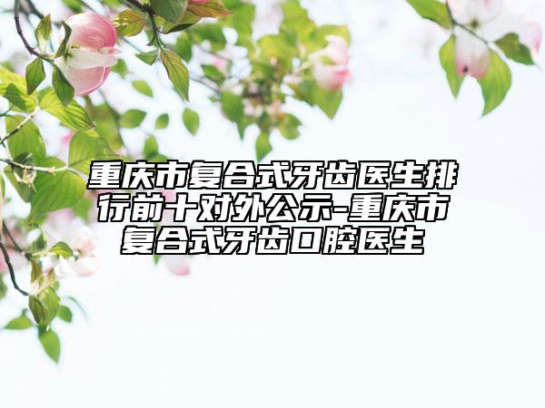 重庆市复合式牙齿医生排行前十对外公示-重庆市复合式牙齿口腔医生