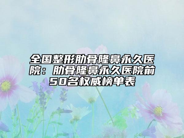 全国整形肋骨隆鼻永久医院：肋骨隆鼻永久医院前50名权威榜单表