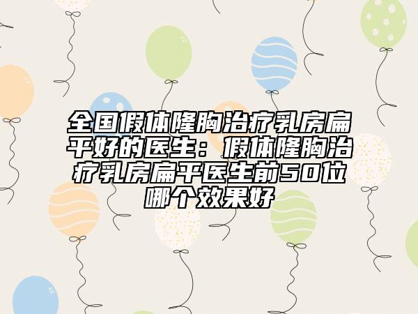 全国假体隆胸治疗乳房扁平好的医生：假体隆胸治疗乳房扁平医生前50位哪个效果好