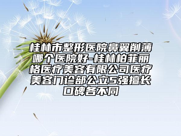 桂林市整形医院鼻翼削薄哪个医院好-桂林柏菲丽格医疗美容有限公司医疗美容门诊部公立5强擅长口碑各不同