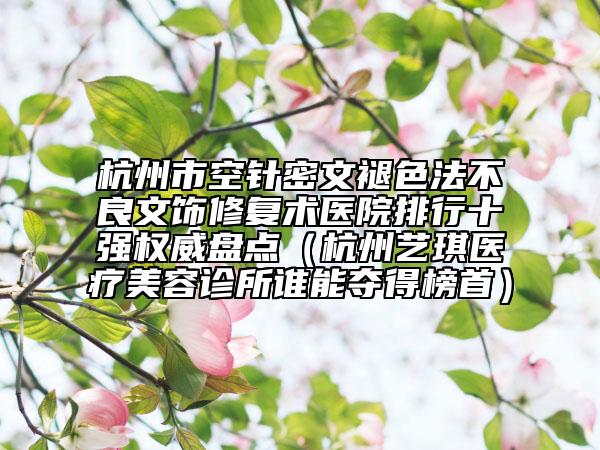 杭州市空针密文褪色法不良文饰修复术医院排行十强权威盘点（杭州艺琪医疗美容诊所谁能夺得榜首）