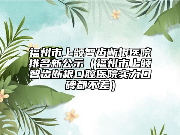 福州市上颌智齿断根医院排名新公示（福州市上颌智齿断根口腔医院实力口碑都不差）