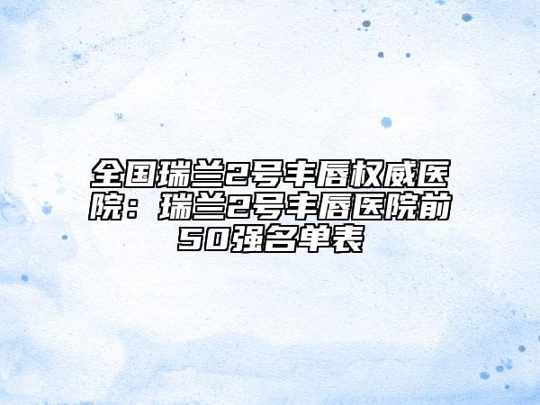 全国瑞兰2号丰唇权威医院：瑞兰2号丰唇医院前50强名单表