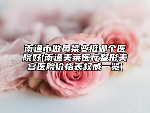 南通市做鼻梁变挺哪个医院好(南通美莱医疗整形美容医院价格表权威一览)