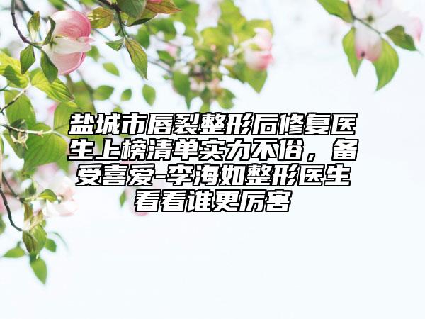 盐城市唇裂整形后修复医生上榜清单实力不俗，备受喜爱-李海如整形医生看看谁更厉害