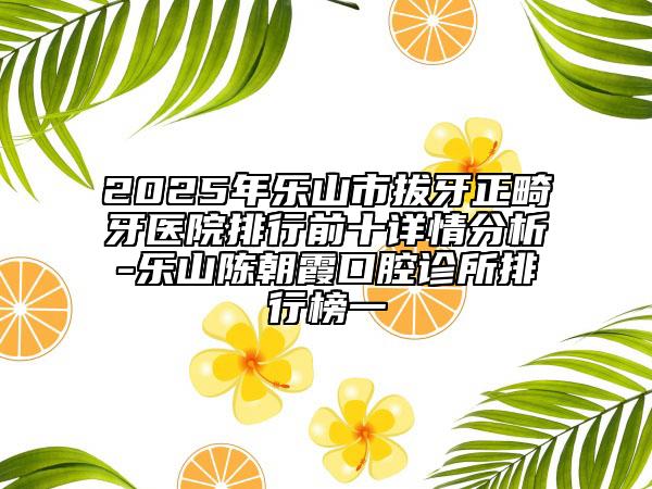 2025年乐山市拔牙正畸牙医院排行前十详情分析-乐山陈朝霞口腔诊所排行榜一