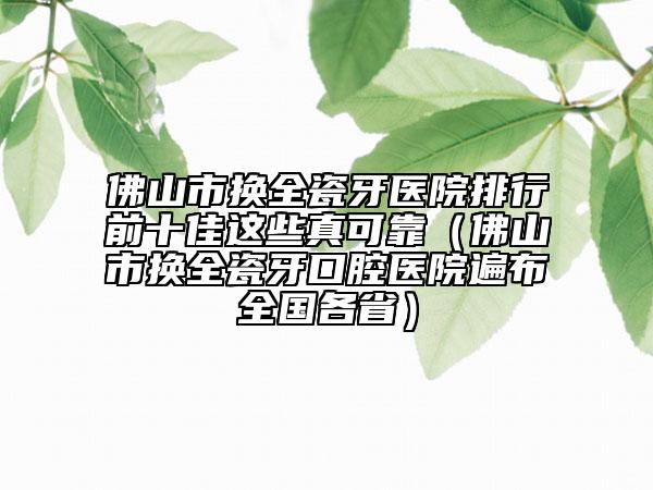 佛山市换全瓷牙医院排行前十佳这些真可靠（佛山市换全瓷牙口腔医院遍布全国各省）
