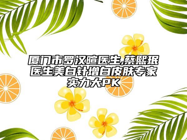 厦门市罗汉暄医生,蔡熙珉医生美白针增白皮肤专家实力大PK