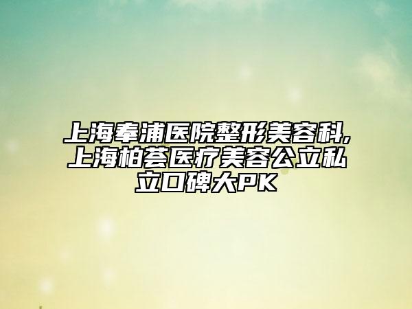 上海奉浦医院整形美容科,上海柏荟医疗美容公立私立口碑大PK