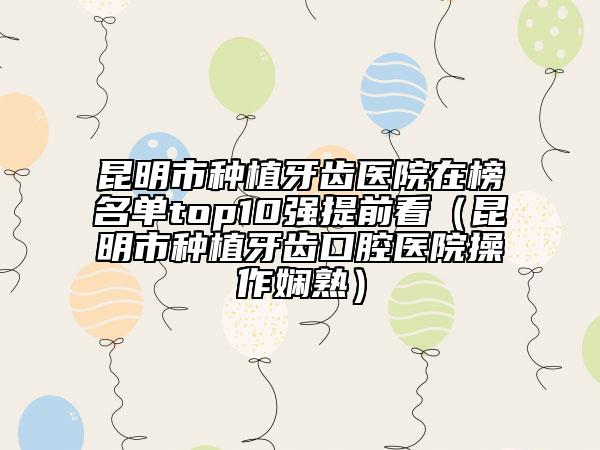 昆明市种植牙齿医院在榜名单top10强提前看（昆明市种植牙齿口腔医院操作娴熟）