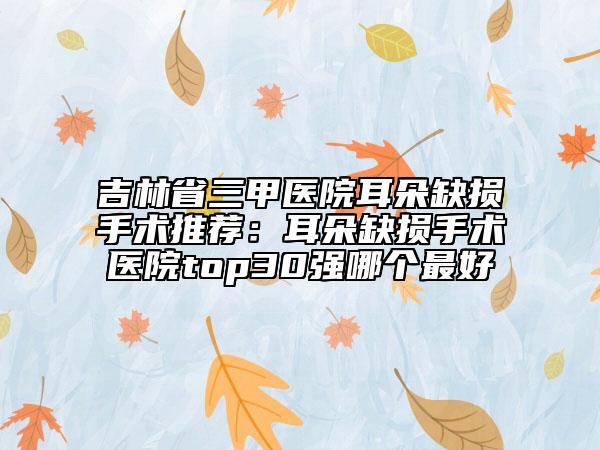 吉林省三甲医院耳朵缺损手术推荐：耳朵缺损手术医院top30强哪个最好