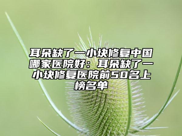 耳朵缺了一小块修复中国哪家医院好：耳朵缺了一小块修复医院前50名上榜名单