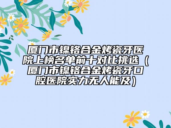 厦门市镍铬合金烤瓷牙医院上榜名单前十对比挑选（厦门市镍铬合金烤瓷牙口腔医院实力无人能及）