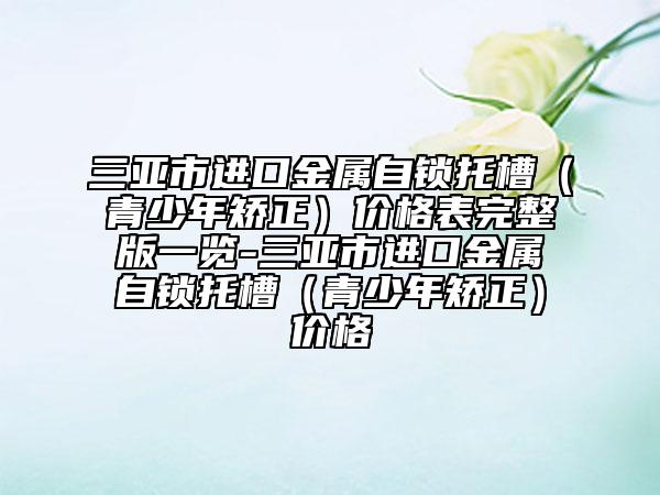 三亚市进口金属自锁托槽（青少年矫正）价格表完整版一览-三亚市进口金属自锁托槽（青少年矫正）价格