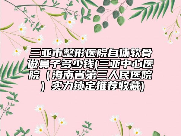 三亚市整形医院自体软骨做鼻子多少钱(三亚中心医院（海南省第三人民医院）实力锁定推荐收藏)