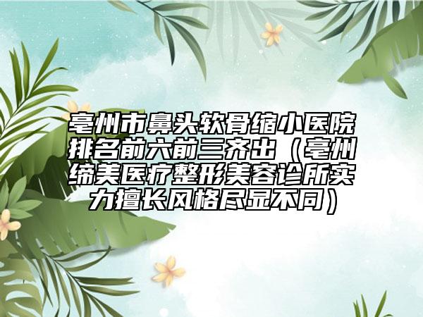 亳州市鼻头软骨缩小医院排名前六前三齐出（亳州缔美医疗整形美容诊所实力擅长风格尽显不同）