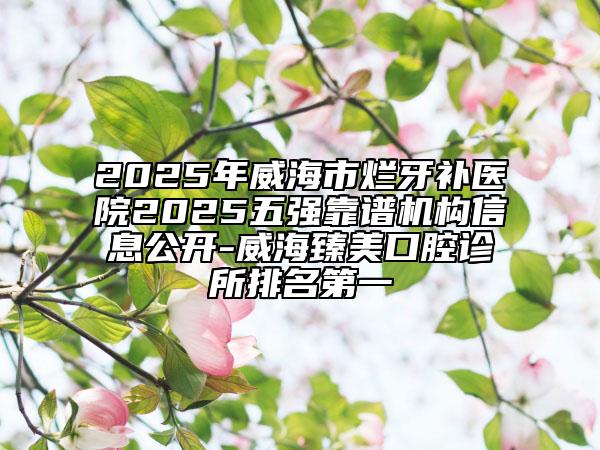 2025年威海市烂牙补医院2025五强靠谱机构信息公开-威海臻美口腔诊所排名第一