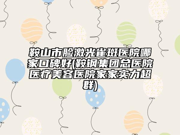 鞍山市脸激光雀斑医院哪家口碑好(鞍钢集团总医院医疗美容医院家家实力超群)
