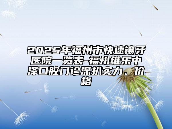 2025年福州市快速镶牙医院一览表-福州维乐中泽口腔门诊深扒实力、价格
