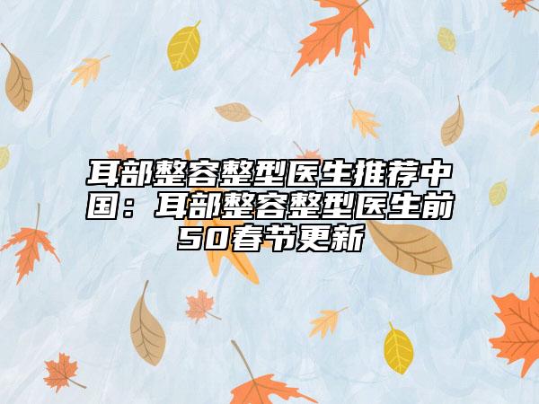 耳部整容整型医生推荐中国：耳部整容整型医生前50春节更新