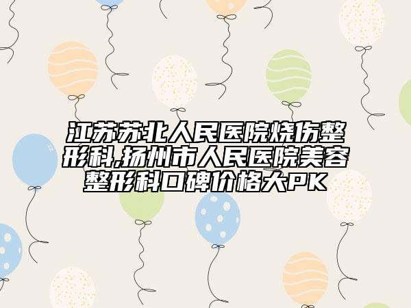 江苏苏北人民医院烧伤整形科,扬州市人民医院美容整形科口碑价格大PK