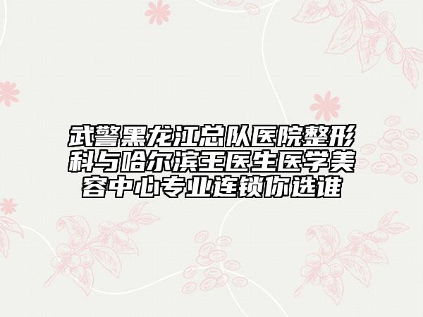 武警黑龙江总队医院整形科与哈尔滨王医生医学美容中心专业连锁你选谁