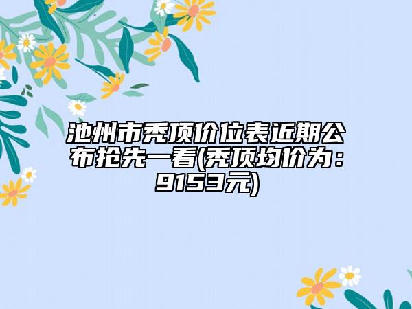 池州市秃顶价位表近期公布抢先一看(秃顶均价为：9153元)