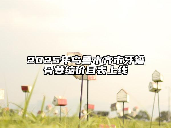 2025年乌鲁木齐市牙槽骨萎缩价目表上线