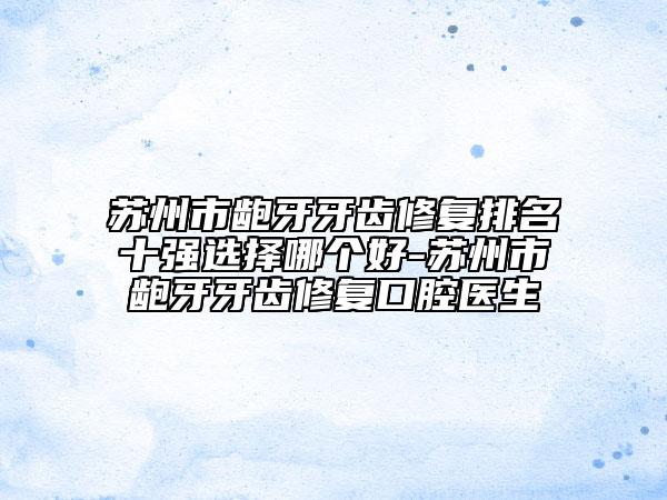 苏州市龅牙牙齿修复排名十强选择哪个好-苏州市龅牙牙齿修复口腔医生